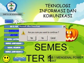 TEKNOLOGI
                         INFORMASI DAN
                          KOMUNIKASI
SMP N 18 SEMARANG


   MENU

      SK & KD

     INDIKATOR

      MATERI        KELAS IX
   SOAL LATIHAN

  KUNCI JAWABAN 1

    SOAL REMIDI

  KUNCI JAWABAN 2
                     SEMES
          AUTHO
            R       TER 1      BAB 1 MENGENAL POWER
                               POINT
 
