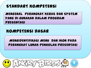 STANDART KOMPETENSI
MENGENAL PERANGKAT KERAS DAN SYSTEM
YANG DI GUNAKAN DALAM PROGRAM
PRESENTASI

KOMPETENSI DASAR

 MENGIDENTIFIKASI MENU DAN IKON PADA
 PERANGKAT LUNAK PENGOLAH PRESENTASI
 