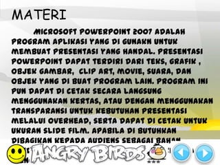MATERI
     Microsoft PowerPoint 2007 adalah
program aplikasi yang di gunakn untuk
membuat presentasi yang handal. Presentasi
PowerPoint dapat terdiri dari teks, grafik ,
objek gambar, clip art, movie, suara, dan
objek yang di buat program lain. Program ini
pun dapat di cetak secara langsung
menggunakan kertas, atau dengan menggunakan
transparansi untuk kebutuhan presentasi
melalui Overhead, serta dapat di cetak untuk
ukuran slide film. Apabila di butuhkan
dibagikan kepada audiens sebagai bahan
pendukung dalam presentasi, maka kita dapat
mencetaknya seperti notes, handout, dan
 