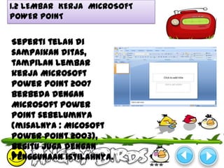 1.2 LEMBAR KERJA MICROSOFT
POWER POINT


Seperti telah di
sampaikan ditas,
tampilan lembar
kerja Microsoft
Power Point 2007
berbeda dengan
Microsoft Power
Point sebelumnya
(misalnya : Micosoft
Power Point 2003),
begitu juga dengan
penggunaan istilahnya.
 