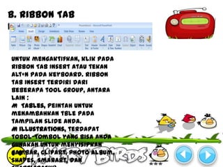 b. Ribbon Tab
Insert


Untuk mengaktifkan, klik pada
Ribbon Tab Insert atau tekan
Alt+N pada keyboard. Ribbon
tab Insert terdiri dari
beberapa tool group, antara
lain :
M Tables, peintah untuk
menambahkan tble pada
tampilan slide anda.
M Illustrations, terdapat
tobol-tombol yang bisa anda
gunakan untuk menyisipkan
gambar, clipart, photo album,
shapes, smarart, dan
 