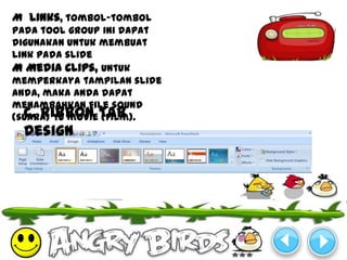 M Links, tombol-tombol
pada tool group ini dapat
digunakan untuk membuat
link pada slide
M Media Clips, untuk
memperkaya tampilan slide
anda, maka anda dapat
menambahkan file sound
(suara) Tu movie Tab
  c. Ribbon (film).
 Design
 