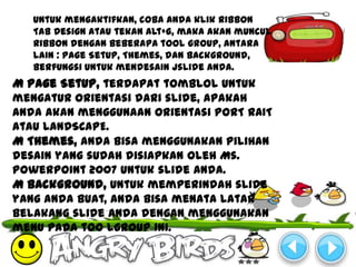 Untuk mengaktifkan, coba anda klik Ribbon
   Tab Design atau tekan Alt+G, maka akan muncul
   Ribbon dengan beberapa tool group, antara
   lain : Page Setup, Themes, dan Background,
   berfungsi untuk mendesain jslide anda.
M Page Setup, terdapat tomblol untuk
mengatur orientasi dari slide, apakah
anda akan menggunaan orientasi PORT RAIT
atau LANDSCAPE.
M Themes, anda bisa menggunakan pilihan
desain yang sudah disiapkan oleh Ms.
PowerPoint 2007 untuk slide Anda.
M Background, untuk memperindah slide
yang anda buat, anda bisa menata latar
belakang slide anda dengan menggunakan
menu pada too lgroup ini.
 