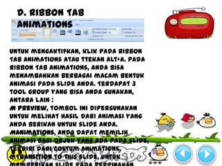 d. Ribbon Tab
  Animations

Untuk mengaktifkan, klik pada Ribbon
Tab Animations atau ttekan Alt+A. pada
Ribbon Tab Animations, anda bisa
menambahkan berbagai macam bentuk
animasi pada slide anda. Terdapat 3
tool group yang bisa anda gunakan,
antara lain :
M Preview, tombol ini dipergunakan
untuk melihat hasil dari animasi yang
anda berikan untuk slide anda.
Manimations, anda dapat memilih
animasi bagi objek yang ada pada slide,
terdiri dari costum animations.
mTransition to this slide, untuk
 