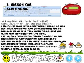 e. Ribbon Tab
     Slide Show


Untuk mengaktifkan, klik Ribbon Tab Slide Show (Alt+S).
Tab Slide Show terdiri dari beberapa tool group, antara lain :
N Start Slide Show, untuk menentukan ari mana slide anda
dijalankan, apakah dari awal (from beginning) atau dri
slide yang sedang aktif (from current slide show) atau
pilihan anda sendiri (custom slide show).
N Set Up, pada tool group ini terdapat tombol yang bisa
digunakan untuk menyembunyikan slide (hide slide),
merekam narasi (record narration) dan menentukan urutan
slide (rehearse timings) yang akan ditampilkan.
N monitors, anda bisa mengatur resolusi dari slide
presentasi andapada tool group ini.
 