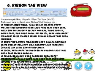 g. Ribbon Tab View


Untuk mengaktifkan, klik pada ribbon Tab View (Alt+W).
Tool group yang terdapat pada Ribbon Tab ini antara lain :
M Presentation Views, pada bagian ini anda dapat
melihat keseluruhan dari slide yang tlah anda buat.
Anda bisa melihatnya secara normal, slide sorter,
notes page, dan slide show. Selain itu, anda juga dapat
membuat slide master sesuai dengan desain yang anda
inginkan.
M Show/Hide, untuk membantu anda dalam membuat
slide presentasi, anda bisa menampilkan penggaris
(ruler) dan garis bantu (gridlines).
M Zoom, anda dapat memperbesar ukuran slide yang
anda buat secara normal.
M Color/Graycale, pada bagian ini anda dapat
menentukan apakah slide yang anda buat berwarna
(color) atau hitam putih (Graycale).
M Window, anda menata tampilan window Powerpoint
apakah secara cascade, split, atau berpndah ke window
 