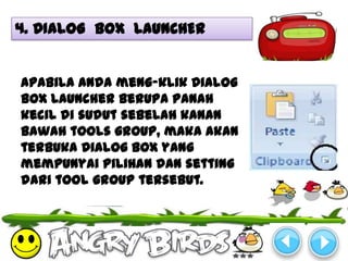 4. DIALOG BOX LAUNCHER


Apabila anda meng-klik Dialog
Box Launcher berupa panah
kecil di sudut sebelah kanan
bawah tools group, maka akan
terbuka Dialog Box yang
mempunyai pilihan dan setting
dari tool group tersebut.
 