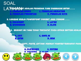 SOAL
LATIHAN angka program yang digunakan untuk . . . .
 1. PowerPoint adalah
    a. pengolah       c. pengolah animation
    b. pengolah presentasi           d. pengolah data

  2. Lembar kerja PowerPoint disebut juga dengan . . . .
      a. document                 c. layer
      b. workbook                 d. slide

     3. Berikut ini yang tidak terdapat pada office button adalah
    ....
         a. Edit               c. Save as
         b. Open                       d. New

           4. Copy, paste, cut dan format painter terdapat pada
    tool group. . . .
                a. Clipboard         c. Editing
                b. Drawing d. Slide
 