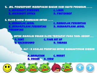 5. MS. PowerPoint merupakan bagian dari suatu program . . . .
   a. Microsoft Windows        c. Linux
   b. Microsoft Office         d. Photoshop

6. Slide Show digunakan untuk . . . .
   a. Mengolah judul                  c. mengolah presentasi
   b. Menampilkan presentasi          d. menampilkan judul
   presentasi

    7. Untuk memilih desain slide terdapat pada tool group. . .
        a. font            c. page set up
        b. background              d. themes

                8. Alt + N adalah perintah untuk mengaktifkan ribbon
  tab . . . .
                     a. Animation       c. Insert
                     b. Design   d. View
 