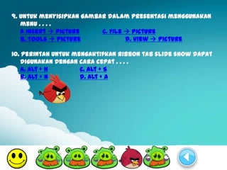 9. Untuk menyisipkan gambar dalam presentasi menggunakan
   menu . . . .
   a Insert  Picture     c. File  Picture
   b. Tools  Picture             d. View  Picture

10. Perintah untuk mengaktifkan ribbon tab slide show dapat
   digunakan dengan cara cepat . . . .
   a. Alt + H        c. Alt + S
   b. Alt + N        d. Alt + A
 