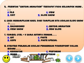 5. Perintah “Custom Animation” terdapat pada kelompok menu .
   ...
   a File                        c. View
   b. Edit                d. Slide Show

6. Cara menampilkan hasil dari tampilan kita adalah slide Show
    ....
    a. Background                c. Custom Animation
    b. View Show                 d. New Slide

7. Tombol CTRL + V sama artinya dengan. . . .
    a. Cut                 c. Paste
    b. Copu                d. Paste Special

8. Strategi penjualan adalah penggunaan PowerPoint dalam
   bidang . . . .
   a. Kesehatan                   c. Pertanian
   b. Bisnis               d. Kedokteran
 