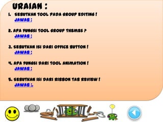 Uraian :
1. Sebutkan tool pada group editing !
   Jawab :

2. Apa fungsi tool group themes ?
    Jawab :

3. Sebutkan isi dari Office Button !
   Jawab :

4. Apa fungsi dari tool animation !
   Jawab :

5. Sebutkan isi dari ribbon tab review !
   Jawab :.
 