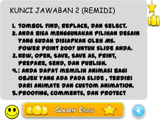 KUNCI JAWABAN 2 (REMIDI)

1. tombol Find, Replace, dan Select.
2. anda bisa menggunakan pilihan desain
   yang sudah disiapkan oleh Ms.
   Power Point 2007 untuk slide anda.
3. New, Open, Save, Save as, Print,
   Prepare, Send, dan Publish.
4. : anda dapat memilih animasi bagi
   objek yang ada pada slide , terdiri
   dari animate dan custom animation.
5.Proofing, Comments, dan Protect
 