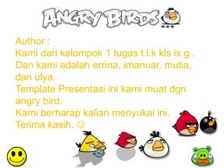 Author :
Kami dari kelompok 1 tugas t.i.k kls ix g .
Dan kami adalah errina, imanuar, mutia,
dan ulya.
Template Presentasi ini kami muat dgn
angry bird.
Kami berharap kalian menyukai ini.
Terima kasih. 
 