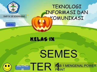 TEKNOLOGI
                         INFORMASI DAN
                          KOMUNIKASI
SMP N 18 SEMARANG


   MENU




                    KELAS IX

                     SEMES
          AUTHO
            R       TER 1      BAB 1 MENGENAL POWER
                               POINT
 