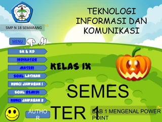 TEKNOLOGI
                         INFORMASI DAN
                          KOMUNIKASI
SMP N 18 SEMARANG


   MENU

      SK & KD

     INDIKATOR

      MATERI        KELAS IX
   SOAL LATIHAN

  KUNCI JAWABAN 1

    SOAL REMIDI

  KUNCI JAWABAN 2
                     SEMES
          AUTHO
            R       TER 1      BAB 1 MENGENAL POWER
                               POINT
 