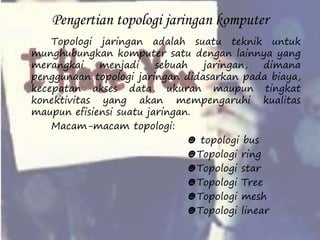 Pengertian topologi jaringan komputer 
Topologi jaringan adalah suatu teknik untuk 
munghubungkan komputer satu dengan lainnya yang 
merangkai menjadi sebuah jaringan, dimana 
penggunaan topologi jaringan didasarkan pada biaya, 
kecepatan akses data, ukuran maupun tingkat 
konektivitas yang akan mempengaruhi kualitas 
maupun efisiensi suatu jaringan. 
Macam-macam topologi: 
☻ topologi bus 
☻Topologi ring 
☻Topologi star 
☻Topologi Tree 
☻Topologi mesh 
☻Topologi linear 
 
