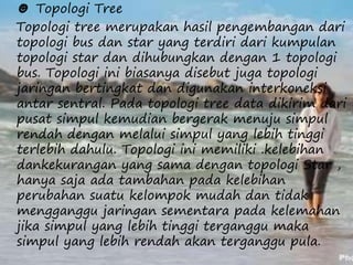 ☻ Topologi Tree 
Topologi tree merupakan hasil pengembangan dari 
topologi bus dan star yang terdiri dari kumpulan 
topologi star dan dihubungkan dengan 1 topologi 
bus. Topologi ini biasanya disebut juga topologi 
jaringan bertingkat dan digunakan interkoneksi 
antar sentral. Pada topologi tree data dikirim dari 
pusat simpul kemudian bergerak menuju simpul 
rendah dengan melalui simpul yang lebih tinggi 
terlebih dahulu. Topologi ini memiliki .kelebihan 
dankekurangan yang sama dengan topologi Star , 
hanya saja ada tambahan pada kelebihan 
perubahan suatu kelompok mudah dan tidak 
mengganggu jaringan sementara pada kelemahan 
jika simpul yang lebih tinggi terganggu maka 
simpul yang lebih rendah akan terganggu pula. 
 