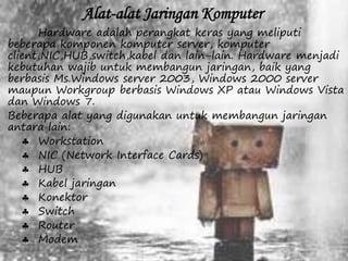 Alat-alat Jaringan Komputer 
Hardware adalah perangkat keras yang meliputi 
beberapa komponen komputer server, komputer 
client,NIC,HUB,switch,kabel dan lain-lain. Hardware menjadi 
kebutuhan wajib untuk membangun jaringan, baik yang 
berbasis Ms.Windows server 2003, Windows 2000 server 
maupun Workgroup berbasis Windows XP atau Windows Vista 
dan Windows 7. 
Beberapa alat yang digunakan untuk membangun jaringan 
antara lain: 
 Workstation 
 NIC (Network Interface Cards) 
 HUB 
 Kabel jaringan 
 Konektor 
 Switch 
 Router 
 Modem 
 