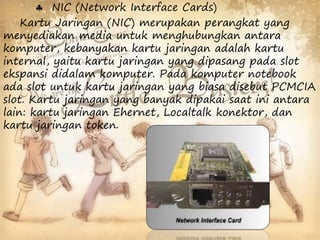  NIC (Network Interface Cards) 
Kartu Jaringan (NIC) merupakan perangkat yang 
menyediakan media untuk menghubungkan antara 
komputer, kebanyakan kartu jaringan adalah kartu 
internal, yaitu kartu jaringan yang dipasang pada slot 
ekspansi didalam komputer. Pada komputer notebook 
ada slot untuk kartu jaringan yang biasa disebut PCMCIA 
slot. Kartu jaringan yang banyak dipakai saat ini antara 
lain: kartu jaringan Ehernet, Localtalk konektor, dan 
kartu jaringan token. 
 