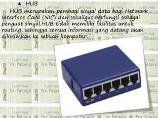  HUB 
HUB merupakan pembagi sinyal data bagi Network 
Interface Card (NIC) dan sekaligus berfungsi sebagai 
penguat sinyal.HUB tidak memiliki fasilitas untuk 
routing, sehingga semua informasi yang datang akan 
dikirimkan ke sebuah komputer. 
 