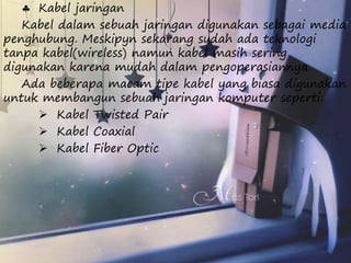  Kabel jaringan 
Kabel dalam sebuah jaringan digunakan sebagai media 
penghubung. Meskipyn sekarang sudah ada teknologi 
tanpa kabel(wireless) namun kabel masih sering 
digunakan karena mudah dalam pengoperasiannya. 
Ada beberapa macam tipe kabel yang biasa digunakan 
untuk membangun sebuah jaringan komputer seperti: 
 Kabel Twisted Pair 
 Kabel Coaxial 
 Kabel Fiber Optic 
 