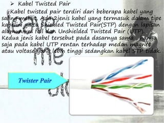  Kabel Twisted Pair 
Kabel twisted pair terdiri dari beberapa kabel yang 
saling melilit. Ada 2jenis kabel yang termasuk dalam tipe 
kabelini yaitu Shielded Twisted Pair(STP) dengan lapisan 
alumunium foil dan Unshielded Twisted Pair (UTP). 
Kedua jenis kabel tersebut pada dasarnya sama , hanya 
saja pada kabel UTP rentan terhadap medan magnet 
atau voltase yang lebih tinggi sedangkan kabel STP tidak. 
 