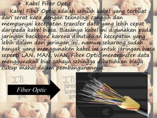  Kabel Fiber Optic 
Kabel Fiber Optic adalah sebuah kabel yang terbuat 
dari serat kaca dengan teknologi canggih dan 
mempunyai kecepatan transfer data yang lebih cepat 
daripada kabel biasa. Biasanya kabel ini digunakan pada 
jaringan backbone karena dibutuhkan kecepatan yang 
lebih dalam dari jaringan ini, namun sekarang sudah 
banyak yang menggunakan kabel ini untuk jaringan biasa 
seperti LAN, MAN, WAN. Fiber Optic mentransfer data 
menggunakan bias cahaya sehingga dibutuhkan biaya 
cukup mahal dalam pembangunannya. 
Fiber Optic 
 