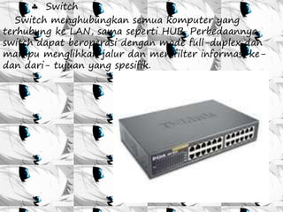  Switch 
Switch menghubungkan semua komputer yang 
terhubung ke LAN, sama seperti HUB. Perbedaannya 
switch dapat beroperasi dengan mode full-duplex dan 
mampu menglihkan jalur dan memfilter informasi ke-dan 
dari- tujuan yang spesifik. 
 