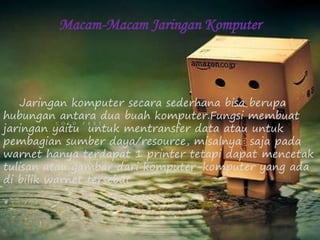 Macam-Macam Jaringan Komputer 
Jaringan komputer secara sederhana bisa berupa 
hubungan antara dua buah komputer.Fungsi membuat 
jaringan yaitu untuk mentransfer data atau untuk 
pembagian sumber daya/resource, misalnya saja pada 
warnet hanya terdapat 1 printer tetapi dapat mencetak 
tulisan atau gambar dari komputer-komputer yang ada 
di bilik warnet tersebut. 
 
