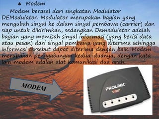  Modem 
Modem berasal dari singkatan Modulator 
DEModulator. Modulator merupakan bagian yang 
mengubah sinyal ke dalam sinyal pembawa (carrier) dan 
siap untuk dikirimkan, sedangkan Demodulator adalah 
bagian yang memisah sinyal informasi (yang berisi data 
atau pesan) dari sinyal pembawa yang diterima sehingga 
informasi tersebut dapat diterima dengan baik. Modem 
merupakan penggabungan kedua-duanya, dengan kata 
lain modem adalah alat komunikasi dua arah. 
 