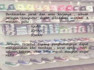 Berdasarkan jarak dan area kerjanya , sebuah 
jaringan komputer dapat dibedakan menjadi 3 
macam , yaitu : 
1)LAN 
2)MAN 
3)WAN 
Jaringan tersebut dapang penghubungnya dapat 
menggunakan kbel tembaga , serat optik , WIFI, 
saluran telepon, sinar infra merah maupun sinyal 
radio. 
 