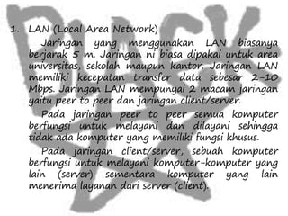 1. LAN (Local Area Network) 
Jaringan yang menggunakan LAN biasanya 
berjarak 5 m. Jaringan ni biasa dipakai untuk area 
universitas, sekolah maupun kantor. Jaringan LAN 
memiliki kecepatan transfer data sebesar 2-10 
Mbps. Jaringan LAN mempunyai 2 macam jaringan 
yaitu peer to peer dan jaringan client/server. 
Pada jaringan peer to peer semua komputer 
berfungsi untuk melayani dan dilayani sehingga 
tidak ada komputer yang memiliki fungsi khusus. 
Pada jaringan client/server, sebuah komputer 
berfungsi untuk melayani komputer-komputer yang 
lain (server) sementara komputer yang lain 
menerima layanan dari server (client). 
 