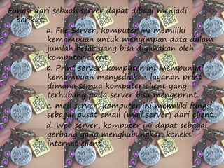 Fungsi dari sebuah server dapat dibagi menjadi 
berikut: 
a. File Server, komputer ini memiliki 
kemampuan untuk menyimpan data dalam 
jumlah besar yang bisa digunakan oleh 
komputer client. 
b. Print server, komputer ini mempunyai 
kemampuan menyediakan layanan print 
dimana semua komputer client yang 
terhubung pada server bisa mengeprint. 
c. mail server, komputer ini memiliki fungsi 
sebagai pusat email (mail server) dari client. 
d. Web server, komputer ini dapat sebagai 
gerbang yang menghubungkan koneksi 
internet client. 
 