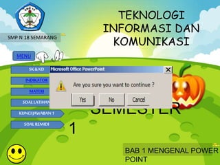 TEKNOLOGI 
INFORMASI DAN 
KOMUNIKASI 
MENU 
SK & KD 
INDIKATOR 
MATERI 
SOAL LATIHAN 
KUNCI JAWABAN 1 
SOAL REMIDI 
KELAS IX 
SEMESTER 
1 
BAB 1 MENGENAL POWER 
POINT 
SMP N 18 SEMARANG 
 