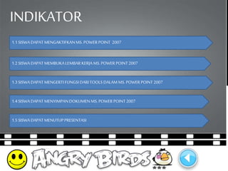 INDIKATOR 
1.1 SISWA DAPAT MENGAKTIFKAN MS. POWER POINT 2007 
1.2 SISWA DAPAT MEMBUKA LEMBAR KERJA MS. POWER POINT 2007 
1.3 SISWA DAPAT MENGERTI FUNGSI DARI TOOLS DALAM MS. POWER POINT 2007 
1.4 SISWA DAPAT MENYIMPAN DOKUMEN MS. POWER POINT 2007 
1.5 SISWA DAPAT MENUTUP PRESENTASI 
 