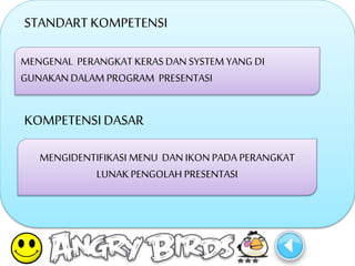 STANDART KOMPETENSI 
MENGENAL PERANGKAT KERAS DAN SYSTEM YANG DI 
GUNAKAN DALAM PROGRAM PRESENTASI 
KOMPETENSI DASAR 
MENGIDENTIFIKASI MENU DAN IKON PADA PERANGKAT 
LUNAK PENGOLAH PRESENTASI 
 