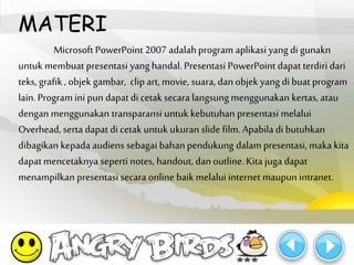 MATERI 
Microsoft PowerPoint 2007 adalah program aplikasi yang di gunakn 
untuk membuat presentasi yang handal. Presentasi PowerPoint dapat terdiri dari 
teks, grafik , objek gambar, clip art, movie, suara, dan objek yang di buat program 
lain. Program ini pun dapat di cetak secara langsung menggunakan kertas, atau 
dengan menggunakan transparansi untuk kebutuhan presentasi melalui 
Overhead, serta dapat di cetak untuk ukuran slide film. Apabila di butuhkan 
dibagikan kepada audiens sebagai bahan pendukung dalampresentasi, maka kita 
dapat mencetaknya seperti notes, handout, dan outline. Kita juga dapat 
menampilkan presentasi secara online baik melalui internet maupun intranet. 
 