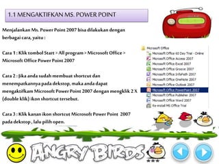 1.1 MENGAKTIFKAN MS. POWER POINT 
Menjalankan Ms. Power Point 2007 bisa dilakukan dengan 
berbagai cara, yaitu : 
Cara 1 : Klik tombol Start > All program > Microsoft Office > 
Microsoft Office Power Point 2007 
Cara 2 : Jika anda sudah membuat shortcut dan 
menempatkannya pada dekstop, maka anda dapat 
mengaktifkam Microsoft Power Point 2007 dengan mengklik 2 X 
(double klik) ikon shortcut tersebut. 
Cara 3 : Klik kanan ikon shortcut Microsoft Power Point 2007 
pada dekstop , lalu pilih open. 
 