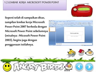 1.2 LEMBAR KERJA MICROSOFT POWER POINT 
Seperti telah di sampaikan ditas, 
tampilan lembar kerja Microsoft 
Power Point 2007 berbeda dengan 
Microsoft Power Point sebelumnya 
(misalnya : Micosoft Power Point 
2003), begitu juga dengan 
penggunaan istilahnya. 
 