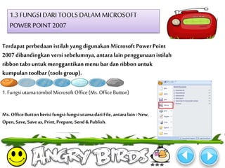 1.3 FUNGSI DARI TOOLS DALAM MICROSOFT 
POWER POINT 2007 
Terdapat perbedaan istilah yang digunakan Microsoft Power Point 
2007 dibandingkan versi sebelumnya, antara lain penggunaan istilah 
ribbon tabs untuk menggantikan menu bar dan ribbon untuk 
kumpulan toolbar (tools group). 
1. Fungsi utama tombol Microsoft Office (Ms. Office Button) 
Ms. Office Button berisi fungsi-fungsi utama dari File, antara lain : New, 
Open, Save, Save as, Print, Prepare, Send & Publish. 
 