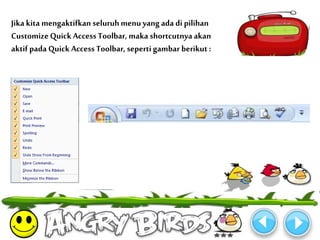 Jika kita mengaktifkan seluruh menu yang ada di pilihan 
Customize Quick Access Toolbar, maka shortcutnya akan 
aktif pada Quick Access Toolbar, seperti gambar berikut : 
 