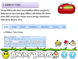 3. RIBBON TABS 
Setiap ribbon tabs akan menampilkan ribbon yang berisi 
beberapa set dari tools grop. Ribbon tabs dalam Ms. Power 
Point 2007 antara lain : Home, Insert, Design, Animations, 
Slide Show, Review, View. 
a. Ribbon Tabs Home 
 