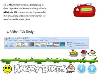 M Links, tombol-tombol pada tool group ini 
dapat digunakan untuk membuat link pada slide 
M Media Clips, untuk memperkaya tampilan 
slide anda, maka anda dapat menambahkan file 
sound (suara) Tu movie (film). 
c. Ribbon Tab Design 
 