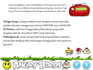 Untuk mengaktifkan, coba anda klik Ribbon Tab Design atau tekan Alt+G, 
maka akan muncul Ribbon dengan beberapa tool group, antara lain : Page 
Setup, Themes, dan Background, berfungsi untuk mendesain jslide anda. 
M Page Setup, terdapat tomblol untuk mengatur orientasi dari slide, 
apakah anda akan menggunaan orientasi PORT RAIT atau LANDSCAPE. 
MThemes, anda bisa menggunakan pilihan desain yang sudah 
disiapkan oleh Ms. PowerPoint 2007 untuk slide Anda. 
M Background, untuk memperindah slide yang anda buat, anda bisa 
menata latar belakang slide anda dengan menggunakan menu pada too 
lgroup ini. 
 