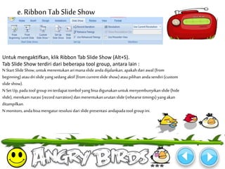 e. Ribbon Tab Slide Show 
Untuk mengaktifkan, klik Ribbon Tab Slide Show (Alt+S). 
Tab Slide Show terdiri dari beberapa tool group, antara lain : 
N Start Slide Show, untukmenentukan ari mana slide anda dijalankan, apakah dari awal (from 
beginning) atau dri slide yang sedang aktif (from current slide show) atau pilihan anda sendiri (custom 
slide show). 
N Set Up, pada tool group ini terdapat tombol yang bisa digunakan untuk menyembunyikan slide (hide 
slide), merekamnarasi (record narration) dan menentukan urutan slide (rehearse timings) yang akan 
ditampilkan. 
Nmonitors, anda bisa mengatur resolusi dari slide presentasi andapada tool group ini. 
 