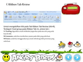 f. Ribbon Tab Riview 
Untuk mengaktifkan klik pada Tab Ribbon Tab Review (Alt+R). 
Terdapat 3 tool group pada Ribbon Tab ini, antara lain : 
M Proofing, digunakan untukmelakukan pngecekan pada tata tulis yang anda 
buat di slide. 
M Comments, anda bisa memberikan catatan pada slide yang anda buat. 
MProtect, anda bisa menggunakannya untukmelindungi slide presentasi yang 
anda buat. 
 