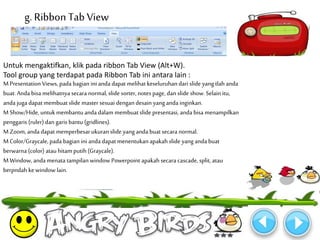g. Ribbon Tab View 
Untuk mengaktifkan, klik pada ribbon Tab View (Alt+W). 
Tool group yang terdapat pada Ribbon Tab ini antara lain : 
M Presentation Views, pada bagian ini anda dapat melihat keseluruhan dari slide yang tlah anda 
buat. Anda bisa melihatnya secara normal, slide sorter, notes page, dan slide show. Selain itu, 
anda juga dapat membuat slide master sesuai dengan desain yang anda inginkan. 
M Show/Hide, untukmembantu anda dalam membuat slide presentasi, anda bisa menampilkan 
penggaris (ruler) dan garis bantu (gridlines). 
M Zoom, anda dapat memperbesar ukuran slide yang anda buat secara normal. 
M Color/Graycale, pada bagian ini anda dapat menentukan apakah slide yang anda buat 
berwarna (color) atau hitam putih (Graycale). 
M Window, anda menata tampilan window Powerpoint apakah secara cascade, split, atau 
berpndah ke window lain. 
 
