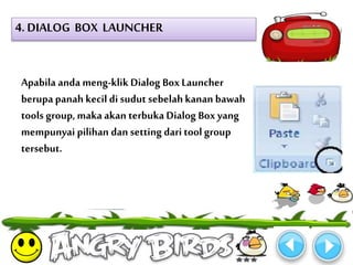 4. DIALOG BOX LAUNCHER 
Apabila anda meng-klik Dialog Box Launcher 
berupa panah kecil di sudut sebelah kanan bawah 
tools group, maka akan terbuka Dialog Box yang 
mempunyai pilihan dan setting dari tool group 
tersebut. 
 