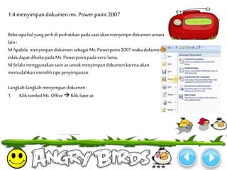 1.4 menyimpan dokumen ms. Power point 2007 
Beberapa hal yang perli di perhatikan pada saat akan menyimpn dokumen antara 
lain : 
MApabila menyimpan dokumen sebagaiMs. Powerpoint 2007 maka dokumen 
tidak dapat dibuka pada Ms. Powerpoint pada versi lama. 
MSelalu menggunakan save as untuk menyimpan dokumen karena akan 
memudahkan memilih tipe penyimpanan . 
Langkah-langkah menyimpan dokumen : 
1. Klik tombol Ms. Office  Klik Save as 
 